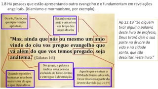 1.8 Há pessoas que estão apresentando outro evangelho e o fundamentam em revelações
angelicais. (islamismo e mormonismo, por exemplo).
Ap 22.19 “Se alguém
tirar alguma palavra
deste livro de profecia,
Deus tirará dele a sua
parte na árvore da
vida e na cidade
santa, que são
descritas neste livro.”
 