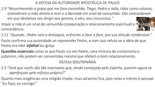 A DEFESA DA AUTORIDADE APOSTÓLICA DE PAULO
2.9 “Reconhecendo a graça que me fora concedida, Tiago, Pedro e João, tidos como colunas,
estenderam a mão direita a mim e a Barnabé em sinal de comunhão. Eles concordaram
em que devíamos nos dirigir aos gentios, e eles, aos circuncisos.”
Impor a mão é um sinal de comunhão (cooperação e relacionamento espiritual) e
concordância.
2.11 “Quando...Pedro veio a Antioquia, enfrentei-o face a face, por sua atitude condenável.”
Paulo confirma sua autoridade ao repreender Pedro, e com isso refuta-se a idéia de que
Pedro era líder infalível da igreja.
Questões essenciais como as que Paulo viu em Pedro, uma mistura de cristianismo e
judaísmo, não podem ser consentidas mesmo que afetem o bom relacionamento.
DEFESA DOUTRINÁRIA
3.3 “Será que vocês são tão insensatos que, tendo começado pelo Espírito, querem agora se
aperfeiçoar pelo esforço próprio?”
Quanto mais exigências uma religião impõe, mais atraente fica, pois nelas o mérito é pessoal
“eu faço, eu consigo.”
 