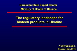 Ukrainian State Expert Center
Ministry of Health of Ukraine
The regulatory landscape for
biotech products in Ukraine
Yuriy Gamazin,
Moscow, May, 2013
 