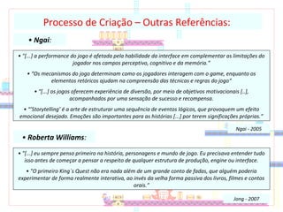 • Ngai:
Processo de Criação – Outras Referências:
• "[...] a performance do jogo é afetada pela habilidade da interface em complementar as limitações do
jogador nos campos perceptivo, cognitivo e da memória.”
• “Os mecanismos do jogo determinam como os jogadores interagem com o game, enquanto os
elementos retóricos ajudam na compreensão das técnicas e regras do jogo“
• “[...] os jogos oferecem experiência de diversão, por meio de objetivos motivacionais [..],
acompanhados por uma sensação de sucesso e recompensa.
• “’Storytelling’ é a arte de estruturar uma sequência de eventos lógicos, que provoquem um efeito
emocional desejado. Emoções são importantes para as histórias [...] por terem significações próprias.”
Ngai - 2005
• Roberta Williams:
• "[...] eu sempre penso primeiro na história, personagens e mundo de jogo. Eu precisava entender tudo
isso antes de começar a pensar a respeito de qualquer estrutura de produção, engine ou interface.
• "O primeiro King´s Quest não era nada além de um grande conto de fadas, que alguém poderia
experimentar de forma realmente interativa, ao invés da velha forma passiva dos livros, filmes e contos
orais.”
Jong - 2007
 