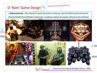 O ‘Bom’ Game Design (*)
:
• Balanceamento – Nem tão fácil a ponto de perder o interesse, nem tão difícil a ponto de desistir
(Puzzles/Chefes/Fases/Missões impossíveis, mudanças radicais de projeto, Manuseio de controles)
(*)
A partir de texto original de Roger Tavares - 2005
 