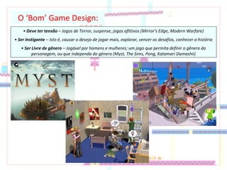 O ‘Bom’ Game Design:
• Deve ter tensão – Jogos de Terror, suspense, jogos aflitivos (Mirror’s Edge, Modern Warfare)
• Ser Instigante – Isto é, causar o desejo de jogar mais, explorar, vencer os desafios, conhecer a história
• Ser Livre de gênero – Jogável por homens e mulheres; um jogo que permita definir o gênero do
personagem, ou que independa do gênero (Myst, The Sims, Pong, Katamari Damashii)
 