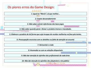Os piores erros do Game Design:
1. Igual ao “Mario”, só que melhor…
2. Copiar descaradamente
3. Não saber extrair referências dos bons jogos
4. Não saber quando parar. Deixar o produto imenso e inacabado.
6. Preocupação excessiva com os detalhes ou falta de atenção ao assunto
5. Elaborar o produto de tal forma que seja incapaz de receber melhorias na fase pós-testes.
7. Reinventar a roda
8. Acomodar-se com as soluções disponíveis
9. Não dar atenção às opiniões dos profissionais de cada área
10. Não dar atenção às opiniões dos playtesters e do público
 