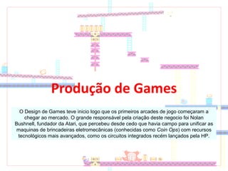 Produção de Games
O Design de Games teve inicio logo que os primeiros arcades de jogo começaram a
chegar ao mercado. O grande responsável pela criação deste negocio foi Nolan
Bushnell, fundador da Atari, que percebeu desde cedo que havia campo para unificar as
maquinas de brincadeiras eletromecânicas (conhecidas como Coin Ops) com recursos
tecnológicos mais avançados, como os circuitos integrados recém lançados pela HP.
 