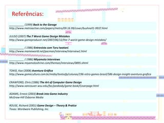__________ (1999) Back to the Garage
http://www.metroactive.com/papers/metro/09.16.99/cover/bushnell1-9937.html
Referências:
JUUSO (2007) The 7 Worst Game Design Mistakes
http://www.gameproducer.net/2007/06/12/the-7-worst-game-design-mistakes/
__________ ( 1986) Entrevista com Toru Iwatani.
http://www.mameworld.net/pacman/interview/interview1.html
__________ ( 1986) Miyamoto Interviews
http://www.miyamotoshrine.com/theman/interviews/0895.shtml
TOKIO, Kao (2008) Aventura Gráfica
http://www.gamecultura.com.br/midia/textosfp/colunas/196-retro-games-brasil/586-design-insight-aventura-grafica
CRAWFORD, Chris (1986) The Art of Computer Game Design
http://www.vancouver.wsu.edu/fac/peabody/game-book/Coverpage.html
ADAMS, Ernest (2003) Break into Game Industry
McGraw-Hill Osborne Media
ROUSE, Richard (2001) Game Design – Theory & Pratice
Texas: Wordware Publishing, Inc.
 