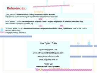 Referências:
JONG, Phillip. Adventure Classic Gaming: Interview Roberta Williams
http://www.adventureclassicgaming.com/index.php/site/interviews/198/
NGAI, Anita C. (2005) Cultural Influences on Video Games - Players' Preferences in Narrative and Game-Play
etd.uwaterloo.ca/etd/acyngai2005.pdf
TAVARES, Roger. (2009) Fundamentos do Game Design para Educadores e Não_Especialistas SANTAELLA, Lucia e
FEITOSA, Mirna (Org.)
Cengage Learning. São Paulo
Kao 'Cyber' Tokio
cyberkao@gmail.com
www.retrogamesbrasil.blogspot.com
www.gamecultura.com.br
www.blogame.com.br
TWITT ME:
www.twitter.com/cyberkao
 