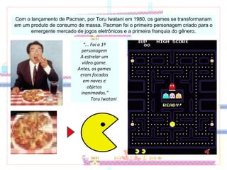 “... Foi o 1º
personagem
A estrelar um
vídeo game.
Antes, os games
eram focados
em naves e
objetos
inanimados.”
Toru Iwatani
Com o lançamento de Pacman, por Toru Iwatani em 1980, os games se transformariam
em um produto de consumo de massa. Pacman foi o primeiro personagem criado para o
emergente mercado de jogos eletrônicos e a primeira franquia do gênero.
 