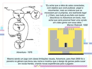 Adventure - 1978
"Eu achei que a idéia de salas conectadas,
com objetos que você pudesse pegar e
movimentar, mais as criaturas que se
movessem por si próprias, era realmente legal
[...] Claro, isso tudo já era feito com textos
descritivos no Adventure em texto, mas
achei que seria possível fazer uma versão
em vídeo game com essa idéia.”
Warren Robinett, 1998
Mesmo sendo um jogo com claras limitações visuais, Adventure, para Atari 2600 foi o
pioneiro no gênero que levou seu nome e mostrou que o design de games podia ousar
em novas frentes, criando novas experiências para o jogador.
 