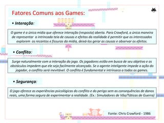 • Interação:
Fonte: Chris Crawford - 1986
Fatores Comuns aos Games:
O game é a única mídia que oferece interação (resposta) aberta. Para Crawford, a única maneira
de representar a intrincada teia de causas e efeitos da realidade é permitir que os interessados
explorem os recantos e fissuras da mídia, deixá-los gerar as causas e observar os efeitos.
• Conflito:
Surge naturalmente com a interação do jogo. Os jogadores estão em busca de seu objetivo e os
obstáculos impedem que ele seja facilmente alcançado. Se o agente inteligente impede a ação do
jogador, o conflito será inevitável. O conflito é fundamental e intrínseco a todos os games.
• Segurança:
O jogo oferece as experiências psicológicas do conflito e do perigo sem as consequências de danos
reais, uma forma segura de experimentar a realidade. (Ex.: Simuladores de Vôo/Táticas de Guerra)
 