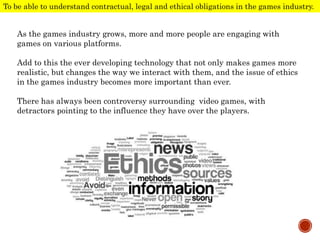 As the games industry grows, more and more people are engaging with
games on various platforms.
Add to this the ever developing technology that not only makes games more
realistic, but changes the way we interact with them, and the issue of ethics
in the games industry becomes more important than ever.
There has always been controversy surrounding video games, with
detractors pointing to the influence they have over the players.
To be able to understand contractual, legal and ethical obligations in the games industry.
 
