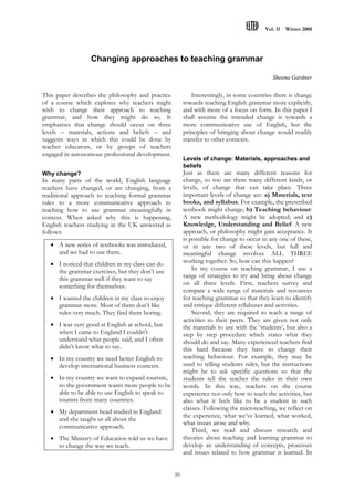 Vol. 11   Winter 2008




                  Changing approaches to teaching grammar

                                                                                            Sheena Gardner


This paper describes the philosophy and practice           Interestingly, in some countries there is change
of a course which explores why teachers might           towards teaching English grammar more explicitly,
wish to change their approach to teaching               and with more of a focus on form. In this paper I
grammar, and how they might do so. It                   shall assume the intended change is towards a
emphasises that change should occur on three            more communicative use of English, but the
levels – materials, actions and beliefs – and           principles of bringing about change would readily
suggests ways in which this could be done by            transfer to other contexts.
teacher educators, or by groups of teachers
engaged in autonomous professional development.
                                                        Levels of change: Materials, approaches and
                                                        beliefs
Why change?                                             Just as there are many different reasons for
In many parts of the world, English language            change, so too are there many different kinds, or
teachers have changed, or are changing, from a          levels, of change that can take place. Three
traditional approach to teaching formal grammar         important levels of change are: a) Materials, text
rules to a more communicative approach to               books, and syllabus: For example, the prescribed
teaching how to use grammar meaningfully in             textbook might change; b) Teaching behaviour:
context. When asked why this is happening,              A new methodology might be adopted; and c)
English teachers studying in the UK answered as         Knowledge, Understanding and Belief: A new
follows:                                                approach, or philosophy might gain acceptance. It
                                                        is possible for change to occur in any one of these,
    A new series of textbooks was introduced,          or in any two of these levels, but full and
     and we had to use them.                            meaningful change involves ALL THREE
    I noticed that children in my class can do         working together. So, how can this happen?
     the grammar exercises, but they don’t use              In my course on teaching grammar, I use a
     this grammar well if they want to say              range of strategies to try and bring about change
     something for themselves.                          on all three levels. First, teachers survey and
                                                        compare a wide range of materials and resources
    I wanted the children in my class to enjoy         for teaching grammar so that they learn to identify
     grammar more. Most of them don’t like              and critique different syllabuses and activities.
     rules very much. They find them boring.                Second, they are required to teach a range of
                                                        activities to their peers. They are given not only
    I was very good at English at school, but          the materials to use with the ‘students’, but also a
     when I came to England I couldn’t                  step by step procedure which states what they
     understand what people said, and I often           should do and say. Many experienced teachers find
     didn’t know what to say.                           this hard because they have to change their
    In my country we need better English to            teaching behaviour. For example, they may be
     develop international business contexts.           used to telling students rules, but the instructions
                                                        might be to ask specific questions so that the
    In my country we want to expand tourism,           students tell the teacher the rules in their own
     so the government wants more people to be          words. In this way, teachers on the course
     able to be able to use English to speak to         experience not only how to teach the activities, but
     tourists from many countries.                      also what it feels like to be a student in such
                                                        classes. Following the microteaching, we reflect on
    My department head studied in England
                                                        the experience, what we’ve learned, what worked,
     and she taught us all about the
                                                        what issues arose and why.
     communicative approach.
                                                            Third, we read and discuss research and
    The Ministry of Education told us we have          theories about teaching and learning grammar to
     to change the way we teach.                        develop an understanding of concepts, processes
                                                        and issues related to how grammar is learned. In


                                                   39
 