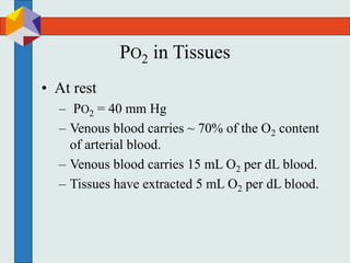 PO2 in Tissues
• At rest
– PO2 = 40 mm Hg
– Venous blood carries ~ 70% of the O2 content
of arterial blood.
– Venous blood carries 15 mL O2 per dL blood.
– Tissues have extracted 5 mL O2 per dL blood.
 