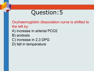 Question:5
Oxyhaemoglobin dissociation curve is shifted to
the left by:
A) increase in arterial PCO2
B) acidosis
C) increase in 2,3 DPG
D) fall in temperature
 