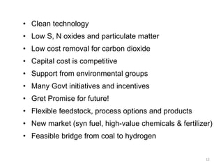 12
• Clean technology
• Low S, N oxides and particulate matter
• Low cost removal for carbon dioxide
• Capital cost is competitive
• Support from environmental groups
• Many Govt initiatives and incentives
• Gret Promise for future!
• Flexible feedstock, process options and products
• New market (syn fuel, high-value chemicals & fertilizer)
• Feasible bridge from coal to hydrogen
 