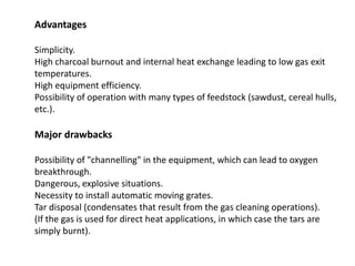 Advantages
Simplicity.
High charcoal burnout and internal heat exchange leading to low gas exit
temperatures.
High equipment efficiency.
Possibility of operation with many types of feedstock (sawdust, cereal hulls,
etc.).
Major drawbacks
Possibility of "channelling" in the equipment, which can lead to oxygen
breakthrough.
Dangerous, explosive situations.
Necessity to install automatic moving grates.
Tar disposal (condensates that result from the gas cleaning operations).
(If the gas is used for direct heat applications, in which case the tars are
simply burnt).
 