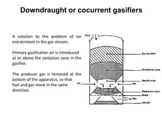 Downdraught or cocurrent gasifiers
A solution to the problem of tar
entrainment in the gas stream.
Primary gasification air is introduced
at or above the oxidation zone in the
gasifier.
The producer gas is removed at the
bottom of the apparatus, so that
fuel and gas move in the same
direction.
 