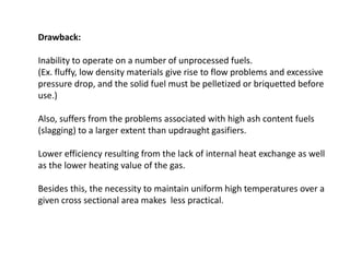 Drawback:
Inability to operate on a number of unprocessed fuels.
(Ex. fluffy, low density materials give rise to flow problems and excessive
pressure drop, and the solid fuel must be pelletized or briquetted before
use.)
Also, suffers from the problems associated with high ash content fuels
(slagging) to a larger extent than updraught gasifiers.
Lower efficiency resulting from the lack of internal heat exchange as well
as the lower heating value of the gas.
Besides this, the necessity to maintain uniform high temperatures over a
given cross sectional area makes less practical.
 