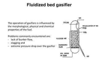 The operation of gasifiers is influenced by
the morphological, physical and chemical
properties of the fuel.
Problems commonly encountered are:
- lack of bunker flow,
- slagging and
- extreme pressure drop over the gasifier
Fluidized bed gasifier
 