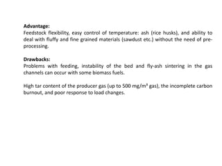 Advantage:
Feedstock flexibility, easy control of temperature: ash (rice husks), and ability to
deal with fluffy and fine grained materials (sawdust etc.) without the need of pre-
processing.
Drawbacks:
Problems with feeding, instability of the bed and fly-ash sintering in the gas
channels can occur with some biomass fuels.
High tar content of the producer gas (up to 500 mg/m³ gas), the incomplete carbon
burnout, and poor response to load changes.
 