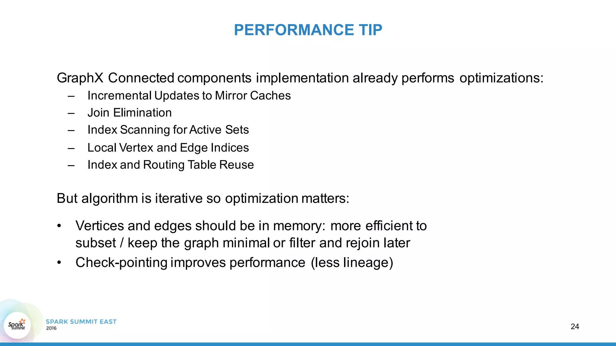 GraphX Connected  components  implementation  already  performs  optimizations:
– Incremental  Updates  to  Mirror  Caches
– Join  Elimination
– Index  Scanning  for  Active  Sets
– Local  Vertex  and  Edge  Indices
– Index  and  Routing  Table  Reuse
But  algorithm  is  iterative  so  optimization  matters:
PERFORMANCE  TIP
24
• Vertices  and  edges  should  be  in  memory:  more  efficient  to
subset  /  keep  the  graph  minimal  or  filter  and  rejoin  later
• Check-­pointing  improves  performance  (less  lineage)
 