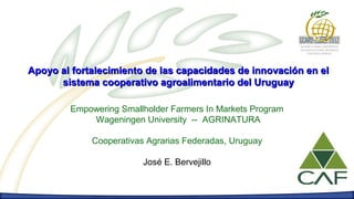 Apoyo al fortalecimiento de las capacidades de innovación en el
      sistema cooperativo agroalimentario del Uruguay

        Empowering Smallholder Farmers In Markets Program
            Wageningen University -- AGRINATURA

             Cooperativas Agrarias Federadas, Uruguay

                         José E. Bervejillo
 