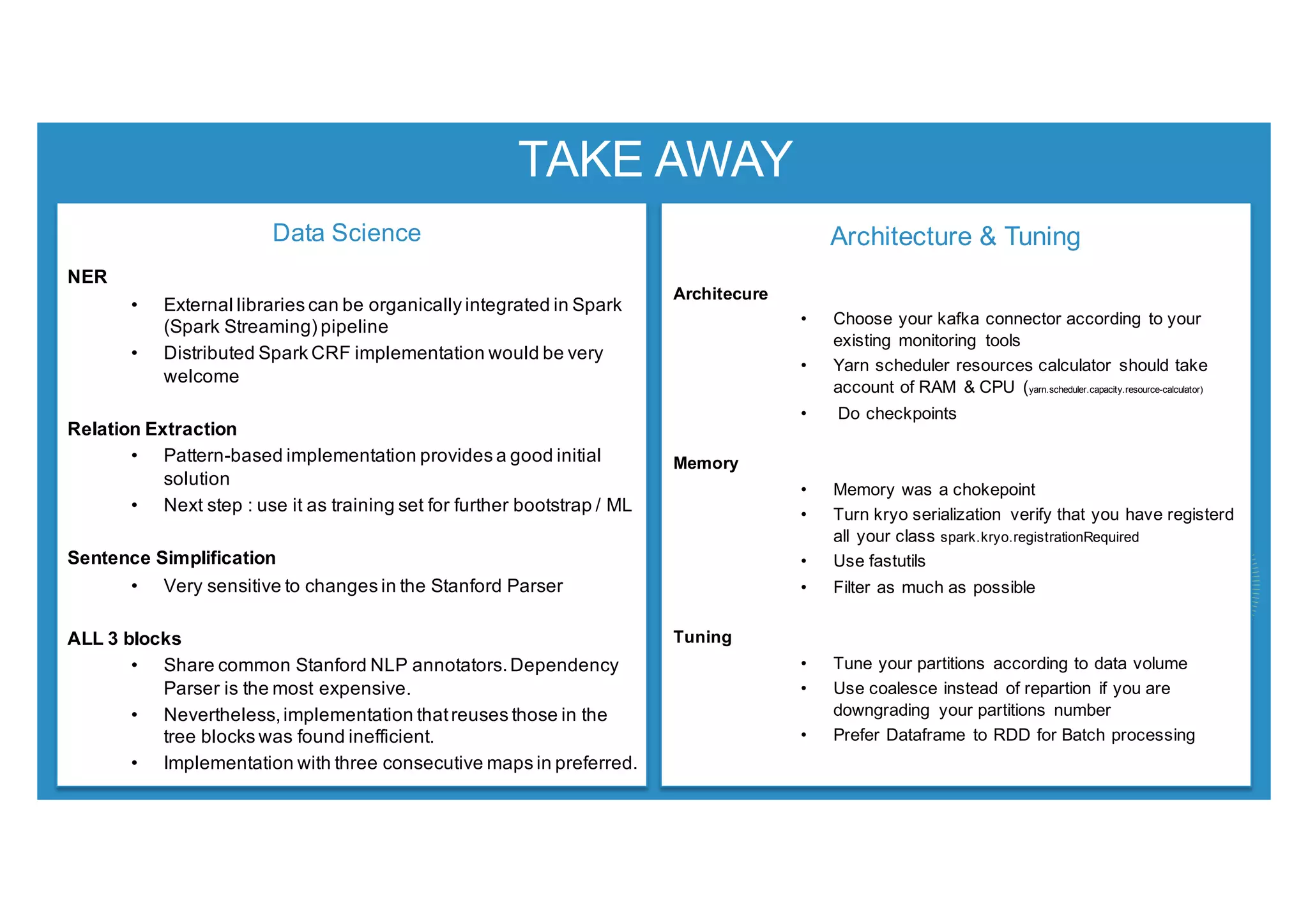 TAKE AWAY
Data Science
NER
• External libraries can be organically integrated in Spark
(Spark Streaming) pipeline
• Distributed Spark CRF implementation would be very
welcome
Relation Extraction
• Pattern-based implementation provides a good initial
solution
• Next step : use it as training set for further bootstrap / ML
Sentence Simplification
• Very sensitive to changes in the Stanford Parser
ALL 3 blocks
• Share common Stanford NLP annotators.Dependency
Parser is the most expensive.
• Nevertheless,implementation thatreuses those in the
tree blocks was found inefficient.
• Implementation with three consecutive maps in preferred.
Architecture & Tuning
Architecure
• Choose your kafka connector according to your
existing monitoring tools
• Yarn scheduler resources calculator should take
account of RAM & CPU (yarn.scheduler.capacity.resource-calculator)
• Do checkpoints
Memory
• Memory was a chokepoint
• Turn kryo serialization verify that you have registerd
all your class spark.kryo.registrationRequired
• Use fastutils
• Filter as much as possible
Tuning
• Tune your partitions according to data volume
• Use coalesce instead of repartion if you are
downgrading your partitions number
• Prefer Dataframe to RDD for Batch processing
 