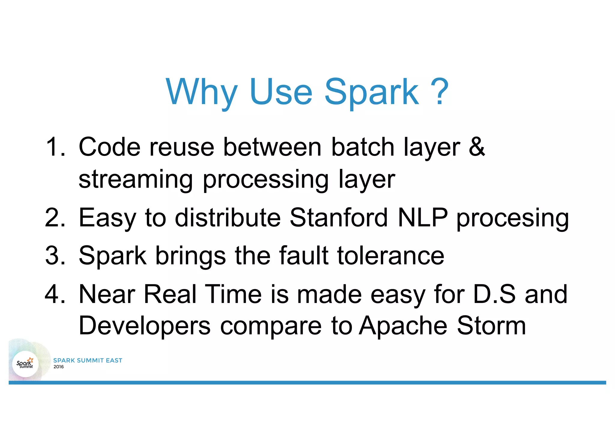 Why Use Spark ?
1. Code reuse between batch layer &
streaming processing layer
2. Easy to distribute Stanford NLP procesing
3. Spark brings the fault tolerance
4. Near Real Time is made easy for D.S and
Developers compare to Apache Storm
 