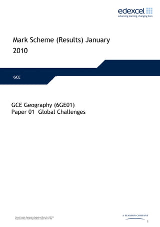 Mark Scheme (Results) January
2010


GCE




GCE Geography (6GE01)
Paper 01 Global Challenges




 Edexcel Limited. Registered in England and Wales No. 4496750
 Registered Office: One90 High Holborn, London WC1V 7BH

                                                                1
 