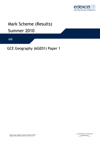 Mark Scheme (Results)
Summer 2010
GSE



GCE Geography (6GE01) Paper 1




 Edexcel Limited. Registered in England and Wales No. 4496750
 Registered Office: One90 High Holborn, London WC1V 7BH
 