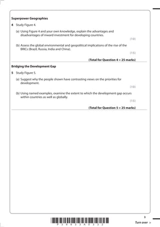 Superpower Geographies
4 Study Figure 4.
   (a) Using Figure 4 and your own knowledge, explain the advantages and
       disadvantages of inward investment for developing countries.
                                                                                          (10)
   (b) Assess the global environmental and geopolitical implications of the rise of the
       BRICs (Brazil, Russia, India and China).
                                                                                          (15)

                                                          (Total for Question 4 = 25 marks)
Bridging the Development Gap
5 Study Figure 5.
   (a) Suggest why the people shown have contrasting views on the priorities for
       development.
                                                                                          (10)
   (b) Using named examples, examine the extent to which the development gap occurs
       within countries as well as globally.
                                                                                  (15)

                                                          (Total for Question 5 = 25 marks)




                                                                                                   3
                             *P39933A0332*                                                   Turn over
 