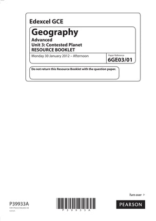 Edexcel GCE
                               Geography
                               Advanced
                               Unit 3: Contested Planet
                               RESOURCE BOOKLET
                               Monday 30 January 2012 – Afternoon                    Paper Reference

                                                                                     6GE03/01
                               Do not return this Resource Booklet with the question paper.




                                                                                                       Turn over


P39933A
©2012 Pearson Education Ltd.

1/1/1/1
                                                *P39933A*
 