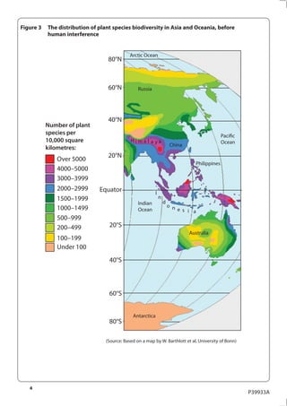 Figure 3   The distribution of plant species biodiversity in Asia and Oceania, before
           human interference


                                              Arctic Ocean
                                   80°N



                                   60°N           Russia




                                   40°N
           Number of plant
           species per                                                                           Pacific
           10,000 square                      Hima l a ya                                        Ocean
                                                                        China
           kilometres:
                                   20°N
              Over 5000
                                                                                   Philippines
              4000–5000
              3000–3999
              2000–2999        Equator                     I
              1500–1999                                        n
                                                  Indian           d
              1000–1499                                                o n
                                                  Ocean                    e s i a
              500–999
              200–499              20°S
                                                                                Australia
              100–199
              Under 100
                                   40°S



                                   60°S


                                               Antarctica
                                   80°S

                                  (Source: Based on a map by W. Barthlott et al, University of Bonn)




   4
                                                                                                           P39933A
 