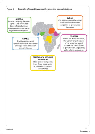 Figure 4      Examples of inward investment by emerging powers into Africa



                                                                       SUDAN
           NIGERIA
                                                            670,000 hectares of farmland
  Russian company Gazprom
                                                              is leased to South Korean
    signs a $2.5 billion deal
                                                             companies to grow wheat
     to develop natural gas
                                                                      for export.
  resources with state owned
   Nigerian company NNPC.


                                                                            ETHIOPIA
                       GHANA                                      Indian TNC Karuturi Global,
               Brazilian state owned                               the world’s largest grower
          agricultural research company                              of cut roses, has leased
            Embrapa opens a research                                300,000 hectares of land
                 centre in Ghana.                                to grow flowers, vegetables,
                                                                    palm oil and sugar cane.


                                 DEMOCRATIC REPUBLIC
                                        OF CONGO
                                 State owned companies
                                 from China invest up to
                                 $6 billion in copper and
                                       cobalt mines.




                                                                                                5
P39933A
                                                                                       Turn over
 