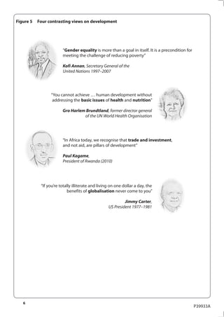 Figure 5   Four contrasting views on development




                        “Gender equality is more than a goal in itself. It is a precondition for
                        meeting the challenge of reducing poverty”

                        Kofi Annan, Secretary General of the
                        United Nations 1997–2007




                 “You cannot achieve … human development without
                  addressing the basic issues of health and nutrition”

                        Gro Harlem Brundtland, former director general
                                  of the UN World Health Organisation




                        “In Africa today, we recognise that trade and investment,
                        and not aid, are pillars of development”

                        Paul Kagame,
                        President of Rwanda (2010)




            “If you’re totally illiterate and living on one dollar a day, the
                            benefits of globalisation never come to you”

                                                            Jimmy Carter,
                                                   US President 1977–1981




   6
                                                                                                   P39933A
 
