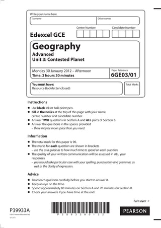 Write your name here
                                Surname                                            Other names


                                                                   Centre Number                 Candidate Number

                               Edexcel GCE
                                Geography
                                Advanced
                                Unit 3: Contested Planet

                                Monday 30 January 2012 – Afternoon                               Paper Reference

                                Time: 2 hours 30 minutes                                         6GE03/01
                                You must have:                                                               Total Marks
                                Resource Booklet (enclosed)



                        Instructions
                                Use black ink or ball-point pen.
                                Fill in the boxes at the top of this page with your name,
                                centre number and candidate number.
                                Answer TWO questions in Section A and ALL parts of Section B.
                                Answer the questions in the spaces provided
                                – there may be more space than you need.

                        Information
                                The total mark for this paper is 90.
                                The marks for each question are shown in brackets
                                – use this as a guide as to how much time to spend on each question.
                                The quality of your written communication will be assessed in ALL your
                                responses
                                – you should take particular care with your spelling, punctuation and grammar, as
                                  well as the clarity of expression.

                        Advice
                                Read each question carefully before you start to answer it.
                                Keep an eye on the time.
                                Spend approximately 80 minutes on Section A and 70 minutes on Section B.
                                Check your answers if you have time at the end.

                                                                                                                   Turn over


P39933A
©2012 Pearson Education Ltd.
                                               *P39933A0132*
1/1/1/1
 