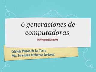 Cristelle Pineda De La Torre
Ma. Fernanda Gutierrez Enriquez
6 generaciones de
computadoras
computación
 