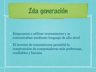 2da generación
Empezaron a utilizar transmisores y se
comunicaban mediante lenguaje de alto nivel
El invento de transmisores permitió la
construcción de computadoras más poderosas,
confiables y baratas
 