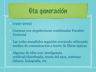 6ta generación
(1990-2009)
Cuentan con arquitecturas combinadas Paralelo
Vectorial
Las redes mundiales seguirán creciendo utilizando
medios de comunicación a través de fibras ópticas
Algunas de ellas son: inteligencia
artificial/distribuida, teoría del caos, sistemas
difusos, holografía, etc.
 