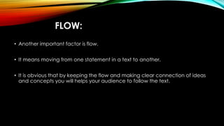 FLOW: 
• Another important factor is flow. 
• It means moving from one statement in a text to another. 
• It is obvious that by keeping the flow and making clear connection of ideas 
and concepts you will helps your audience to follow the text. 
 