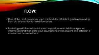 FLOW: 
• One of the most commonly used methods for establishing a flow is moving 
from old information to new information. 
• By stating old information first you can provide some brief background 
information and then state your assumptions or conclusions and establish a 
connection between them. 
 