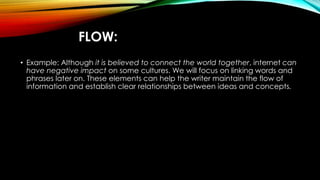 FLOW: 
• Example: Although it is believed to connect the world together, internet can 
have negative impact on some cultures. We will focus on linking words and 
phrases later on. These elements can help the writer maintain the flow of 
information and establish clear relationships between ideas and concepts. 
 