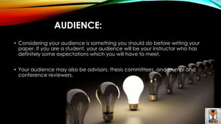 AUDIENCE: 
• Considering your audience is something you should do before writing your 
paper. If you are a student, your audience will be your instructor who has 
definitely some expectations which you will have to meet. 
• Your audience may also be advisors, thesis committees, and journal and 
conference reviewers. 
 