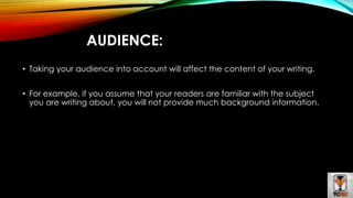 AUDIENCE: 
• Taking your audience into account will affect the content of your writing. 
• For example, if you assume that your readers are familiar with the subject 
you are writing about, you will not provide much background information. 
 