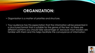 ORGANIZATION: 
• Organization is a matter of priorities and structure. 
• Your audience has this expectation that the information will be presented in 
a structured format that is suitable for the genre of the text, so there are 
different patterns you should take advantage of, because most readers are 
familiar with them and this helps facilitate the conveyance of information. 
 