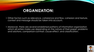 ORGANIZATION: 
• Other factors such as relevance, coherence and flow, cohesion and texture, 
context and message should be taken into account. 
• Moreover, there are several established patterns of information organization 
which all writers make use depending on the nature of their paper: problems 
and solutions, comparison-contrast, cause-effect, and classification. 
 