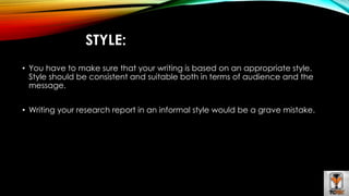 STYLE: 
• You have to make sure that your writing is based on an appropriate style. 
Style should be consistent and suitable both in terms of audience and the 
message. 
• Writing your research report in an informal style would be a grave mistake. 
 