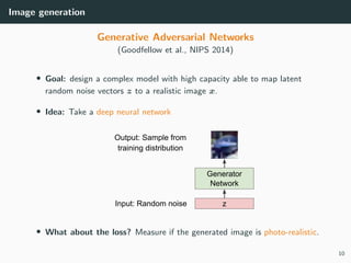 Image generation
Generative Adversarial Networks
(Goodfellow et al., NIPS 2014)
• Goal: design a complex model with high capacity able to map latent
random noise vectors z to a realistic image x.
• Idea: Take a deep neural network
• What about the loss? Measure if the generated image is photo-realistic.
10
 