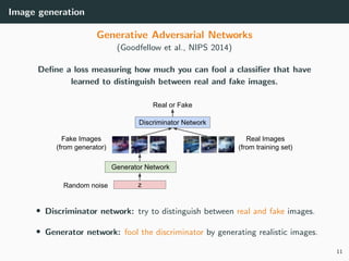 Image generation
Generative Adversarial Networks
(Goodfellow et al., NIPS 2014)
Deﬁne a loss measuring how much you can fool a classiﬁer that have
learned to distinguish between real and fake images.
• Discriminator network: try to distinguish between real and fake images.
• Generator network: fool the discriminator by generating realistic images.
11
 