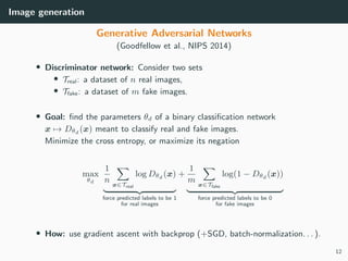 Image generation
Generative Adversarial Networks
(Goodfellow et al., NIPS 2014)
• Discriminator network: Consider two sets
• Treal: a dataset of n real images,
• Tfake: a dataset of m fake images.
• Goal: ﬁnd the parameters θd of a binary classiﬁcation network
x → Dθd (x) meant to classify real and fake images.
Minimize the cross entropy, or maximize its negation
max
θd
1
n x∈Treal
log Dθd (x)
force predicted labels to be 1
for real images
+
1
m x∈Tfake
log(1 − Dθd (x))
force predicted labels to be 0
for fake images
• How: use gradient ascent with backprop (+SGD, batch-normalization. . . ).
12
 