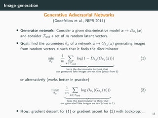 Image generation
Generative Adversarial Networks
(Goodfellow et al., NIPS 2014)
• Generator network: Consider a given discriminative model x → Dθd (x)
and consider Trand a set of m random latent vectors.
• Goal: ﬁnd the parameters θg of a network x → Gθg (z) generating images
from random vectors z such that it fools the discriminator
min
θg
1
m z∈Trand
log(1 − Dθd (Gθg (z)))
force the discriminator to think that
our generated fake images are not fake (away from 0)
(1)
or alternatively (works better in practice)
max
θg
1
m z∈Trand
log Dθd (Gθg (z)))
force the discriminator to think that
our generated fake images are real (close to 1)
(2)
• How: gradient descent for (1) or gradient ascent for (2) with backprop. . .
13
 